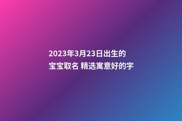 2023年3月23日出生的宝宝取名 精选寓意好的字